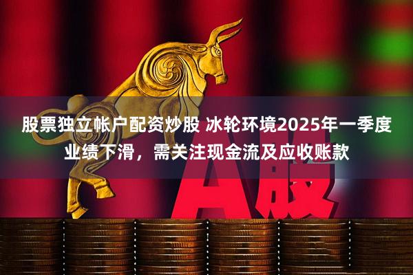 股票独立帐户配资炒股 冰轮环境2025年一季度业绩下滑，需关注现金流及应收账款