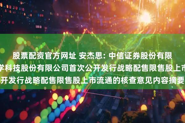 股票配资官方网址 安杰思: 中信证券股份有限公司关于杭州安杰思医学科技股份有限公司首次公开发行战略配售限售股上市流通的核查意见内容摘要