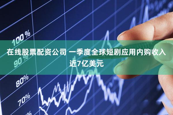 在线股票配资公司 一季度全球短剧应用内购收入近7亿美元