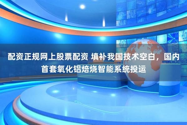 配资正规网上股票配资 填补我国技术空白，国内首套氧化铝焙烧智能系统投运