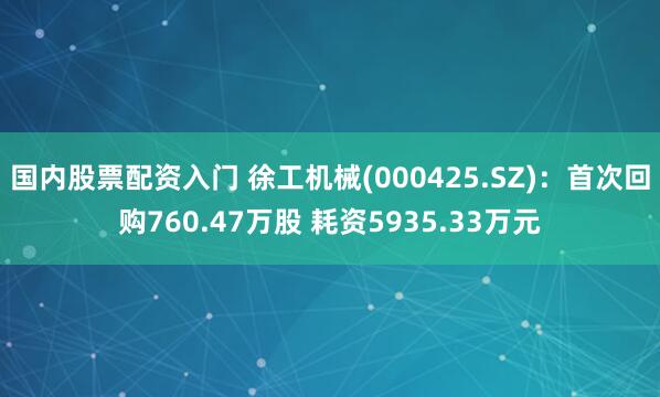 国内股票配资入门 徐工机械(000425.SZ)：首次回购760.47万股 耗资5935.33万元