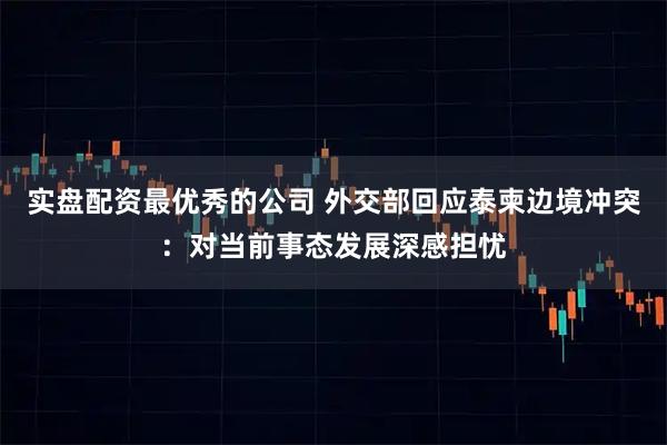 实盘配资最优秀的公司 外交部回应泰柬边境冲突：对当前事态发展深感担忧