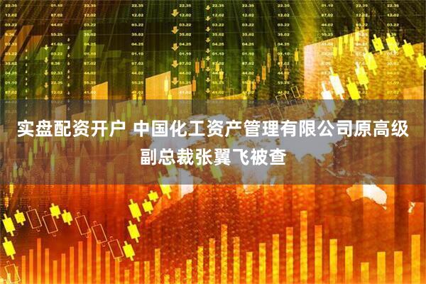 实盘配资开户 中国化工资产管理有限公司原高级副总裁张翼飞被查