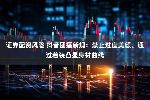 证券配资风险 抖音团播新规：禁止过度美颜、通过着装凸显身材曲线