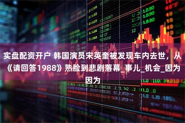 实盘配资开户 韩国演员宋英奎被发现车内去世，从《请回答1988》熟脸到悲剧落幕_事儿_机会_因为