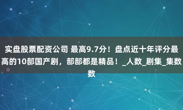 实盘股票配资公司 最高9.7分！盘点近十年评分最高的10部国产剧，部部都是精品！_人数_剧集_集数