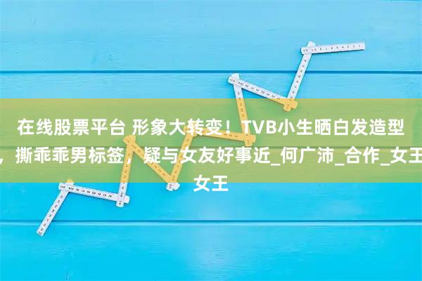 在线股票平台 形象大转变！TVB小生晒白发造型，撕乖乖男标签，疑与女友好事近_何广沛_合作_女王