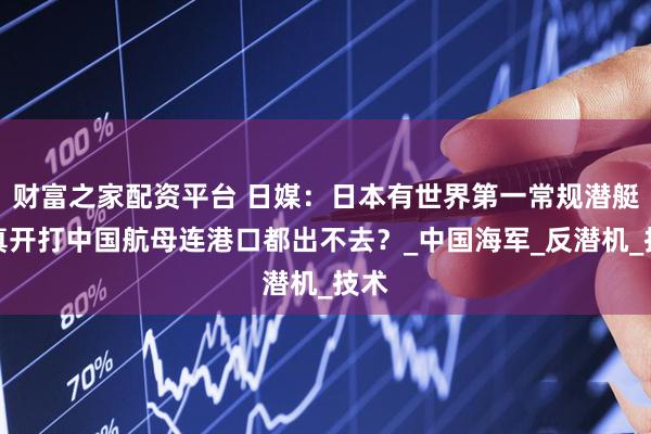 财富之家配资平台 日媒：日本有世界第一常规潜艇，真开打中国航母连港口都出不去？_中国海军_反潜机_技术