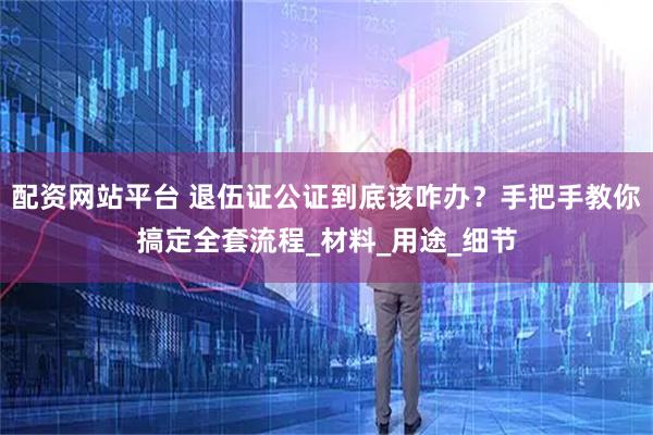 配资网站平台 退伍证公证到底该咋办？手把手教你搞定全套流程_材料_用途_细节