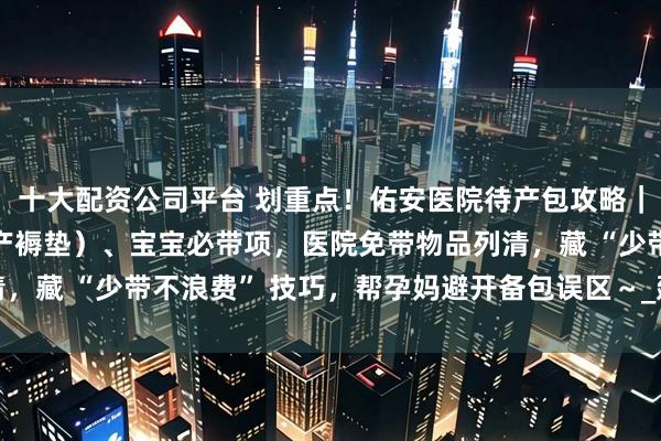 十大配资公司平台 划重点！佑安医院待产包攻略｜分孕妈（开襟睡衣 / 产褥垫）、宝宝必带项，医院免带物品列清，藏 “少带不浪费” 技巧，帮孕妈避开备包误区～_建档_住院_妈咪