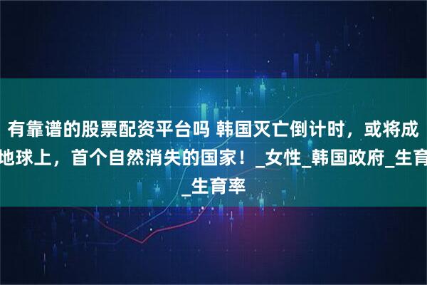 有靠谱的股票配资平台吗 韩国灭亡倒计时，或将成为地球上，首个自然消失的国家！_女性_韩国政府_生育率