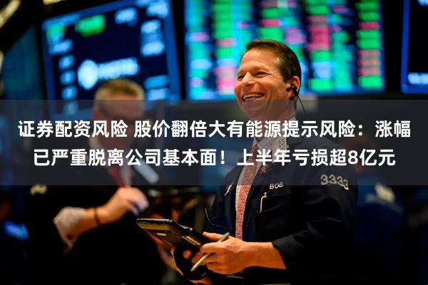 证券配资风险 股价翻倍大有能源提示风险：涨幅已严重脱离公司基本面！上半年亏损超8亿元