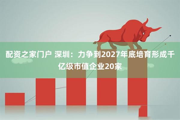 配资之家门户 深圳：力争到2027年底培育形成千亿级市值企业20家